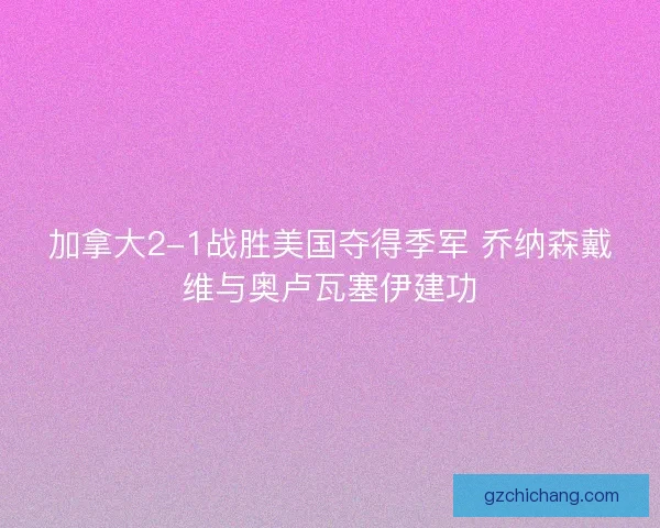 加拿大2-1战胜美国夺得季军 乔纳森戴维与奥卢瓦塞伊建功