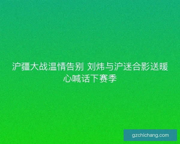 沪疆大战温情告别 刘炜与沪迷合影送暖心喊话下赛季