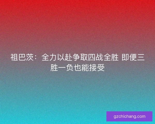 祖巴茨：全力以赴争取四战全胜 即便三胜一负也能接受