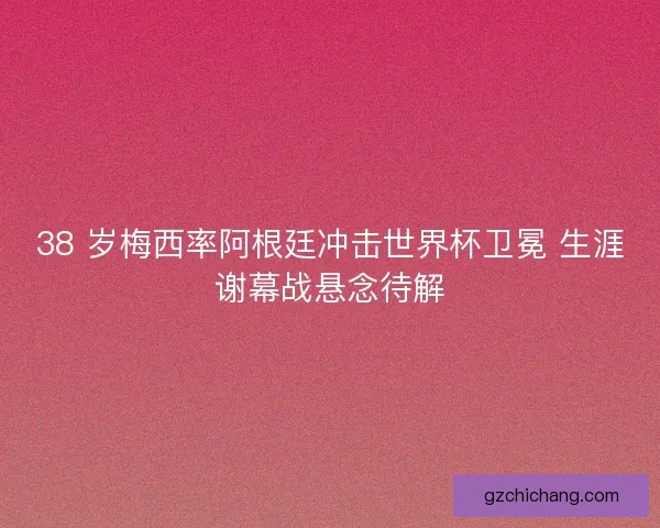 38 岁梅西率阿根廷冲击世界杯卫冕 生涯谢幕战悬念待解