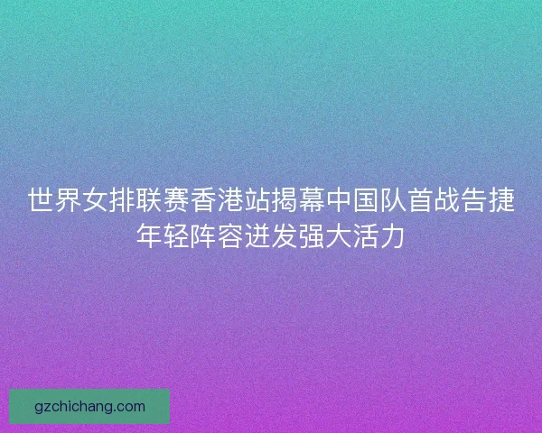 世界女排联赛香港站揭幕中国队首战告捷年轻阵容迸发强大活力