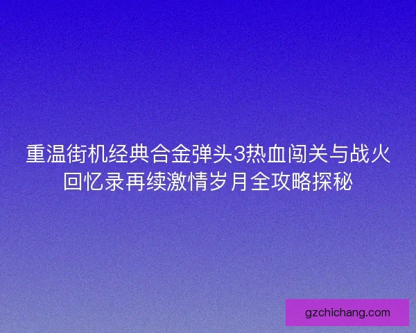 重温街机经典合金弹头3热血闯关与战火回忆录再续激情岁月全攻略探秘