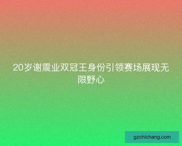 20岁谢震业双冠王身份引领赛场展现无限野心