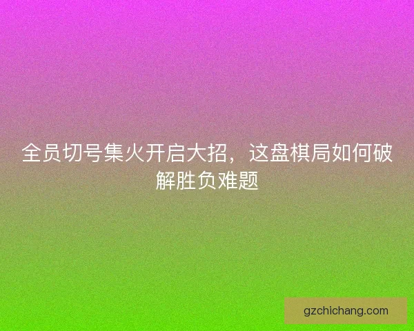 全员切号集火开启大招，这盘棋局如何破解胜负难题
