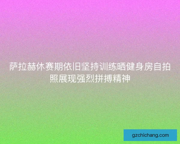 萨拉赫休赛期依旧坚持训练晒健身房自拍照展现强烈拼搏精神