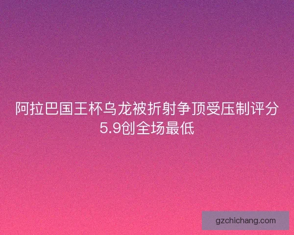 阿拉巴国王杯乌龙被折射争顶受压制评分5.9创全场最低