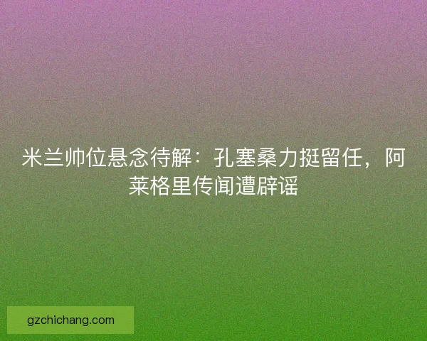 米兰帅位悬念待解：孔塞桑力挺留任，阿莱格里传闻遭辟谣