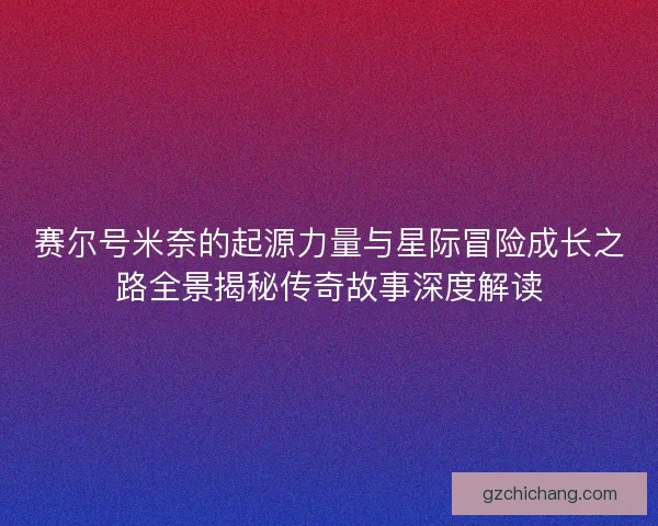赛尔号米奈的起源力量与星际冒险成长之路全景揭秘传奇故事深度解读 赛尔号米奈的起源力量与星际冒险成长之路全景揭秘传奇故事深度解读