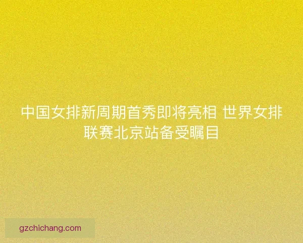 中国女排新周期首秀即将亮相 世界女排联赛北京站备受瞩目