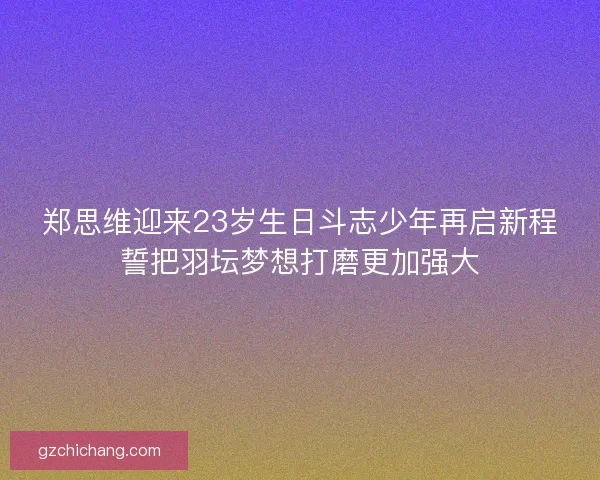 郑思维迎来23岁生日斗志少年再启新程誓把羽坛梦想打磨更加强大 郑思维迎来23岁生日斗志少年再启新程誓把羽坛梦想打磨更加强大