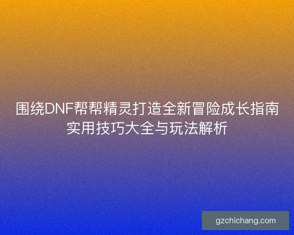 围绕DNF帮帮精灵打造全新冒险成长指南实用技巧大全与玩法解析