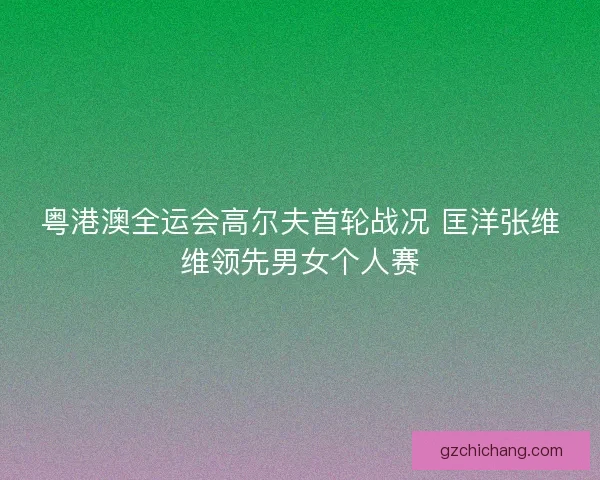 粤港澳全运会高尔夫首轮战况 匡洋张维维领先男女个人赛 粤港澳全运会高尔夫首轮战况 匡洋张维维领先男女个人赛