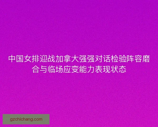 中国女排迎战加拿大强强对话检验阵容磨合与临场应变能力表现状态