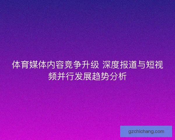 体育媒体内容竞争升级 深度报道与短视频并行发展趋势分析