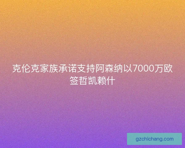 克伦克家族承诺支持阿森纳以7000万欧签哲凯赖什