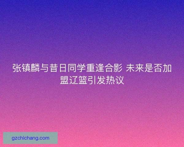 张镇麟与昔日同学重逢合影 未来是否加盟辽篮引发热议 张镇麟与昔日同学重逢合影 未来是否加盟辽篮引发热议